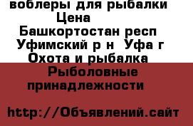 воблеры для рыбалки › Цена ­ 700 - Башкортостан респ., Уфимский р-н, Уфа г. Охота и рыбалка » Рыболовные принадлежности   